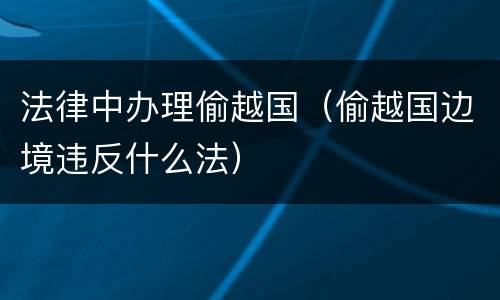 法律中办理偷越国（偷越国边境违反什么法）