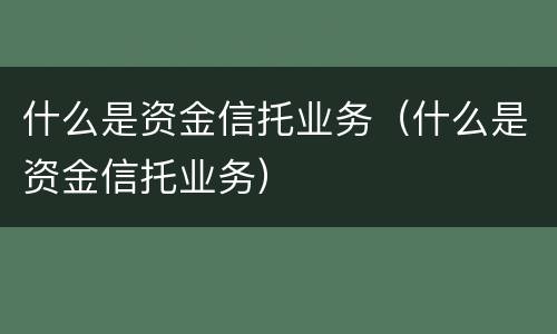 什么是资金信托业务（什么是资金信托业务）