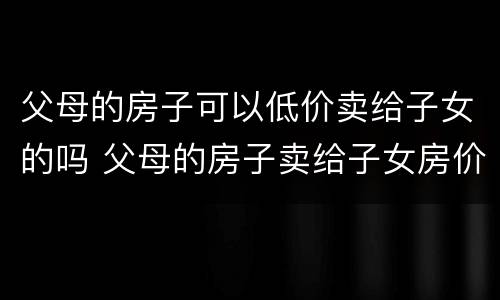 父母的房子可以低价卖给子女的吗 父母的房子卖给子女房价自己定吗