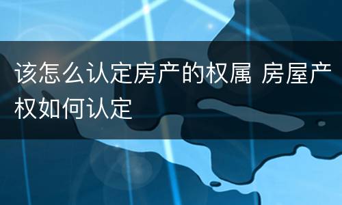 该怎么认定房产的权属 房屋产权如何认定