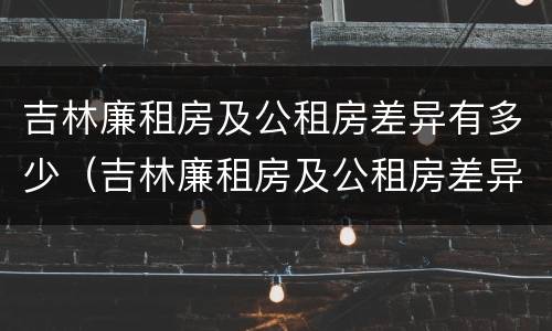吉林廉租房及公租房差异有多少（吉林廉租房及公租房差异有多少年）