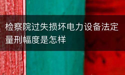 检察院过失损坏电力设备法定量刑幅度是怎样