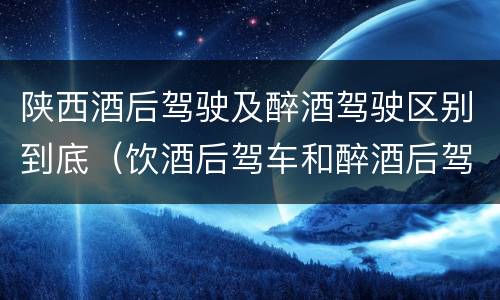 陕西酒后驾驶及醉酒驾驶区别到底（饮酒后驾车和醉酒后驾车有什么区别）