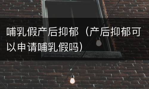 哺乳假产后抑郁（产后抑郁可以申请哺乳假吗）