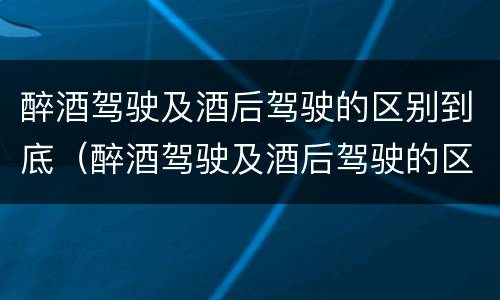 醉酒驾驶及酒后驾驶的区别到底（醉酒驾驶及酒后驾驶的区别到底是）