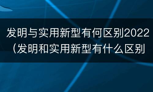 发明与实用新型有何区别2022（发明和实用新型有什么区别）