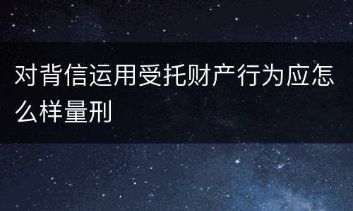 对背信运用受托财产行为应怎么样量刑