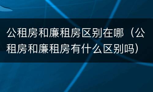 公租房和廉租房区别在哪（公租房和廉租房有什么区别吗）