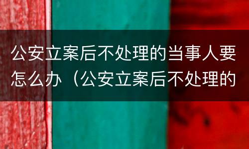 公安立案后不处理的当事人要怎么办（公安立案后不处理的当事人要怎么办呢）