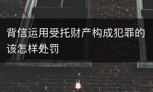 背信运用受托财产构成犯罪的该怎样处罚