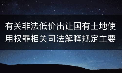 有关非法低价出让国有土地使用权罪相关司法解释规定主要内容是什么