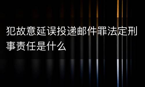 犯故意延误投递邮件罪法定刑事责任是什么