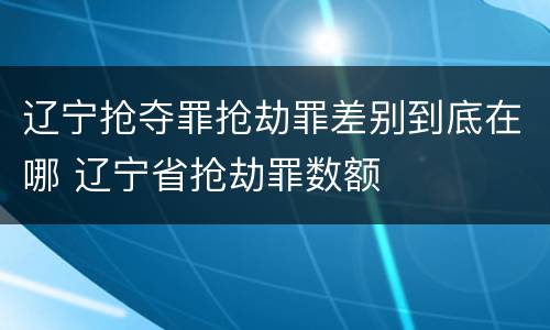 辽宁抢夺罪抢劫罪差别到底在哪 辽宁省抢劫罪数额