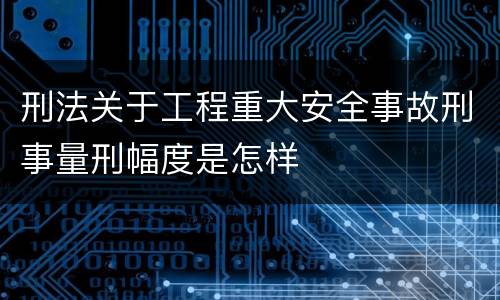 刑法关于工程重大安全事故刑事量刑幅度是怎样