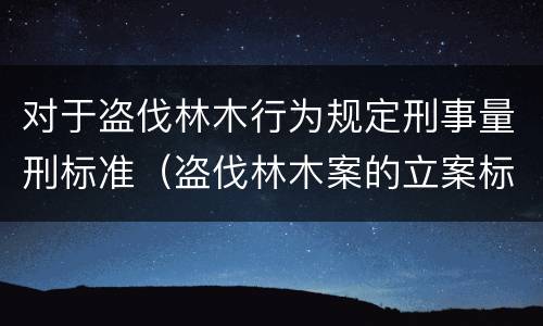 对于盗伐林木行为规定刑事量刑标准（盗伐林木案的立案标准及定罪与量刑）