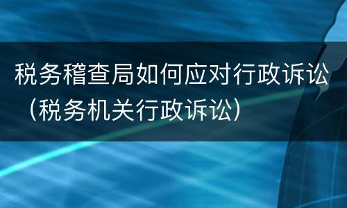 税务稽查局如何应对行政诉讼（税务机关行政诉讼）