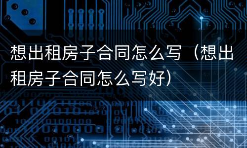 想出租房子合同怎么写（想出租房子合同怎么写好）