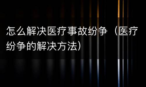 怎么解决医疗事故纷争（医疗纷争的解决方法）