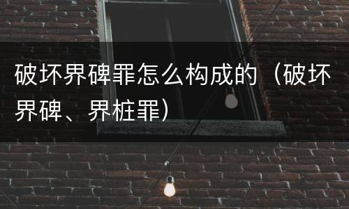 破坏界碑罪怎么构成的（破坏界碑、界桩罪）