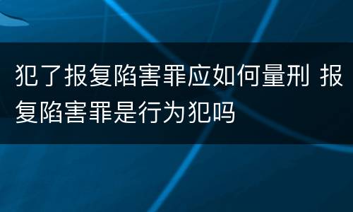 犯了报复陷害罪应如何量刑 报复陷害罪是行为犯吗