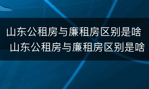 山东公租房与廉租房区别是啥 山东公租房与廉租房区别是啥呀
