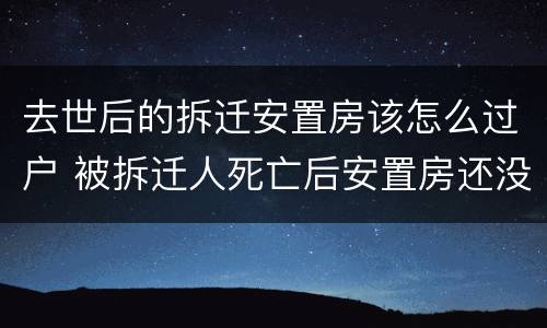 去世后的拆迁安置房该怎么过户 被拆迁人死亡后安置房还没有
