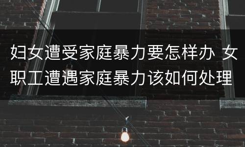 妇女遭受家庭暴力要怎样办 女职工遭遇家庭暴力该如何处理