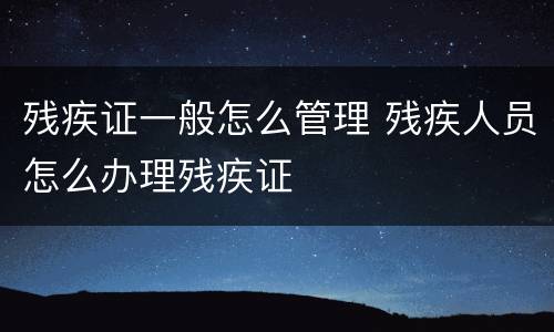 残疾证一般怎么管理 残疾人员怎么办理残疾证