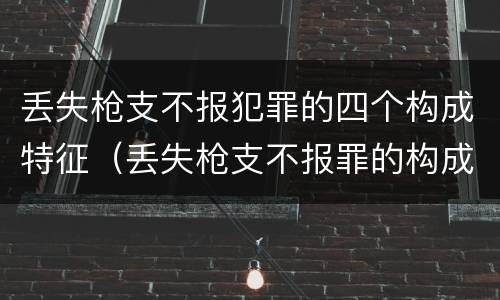 丢失枪支不报犯罪的四个构成特征（丢失枪支不报罪的构成要件）