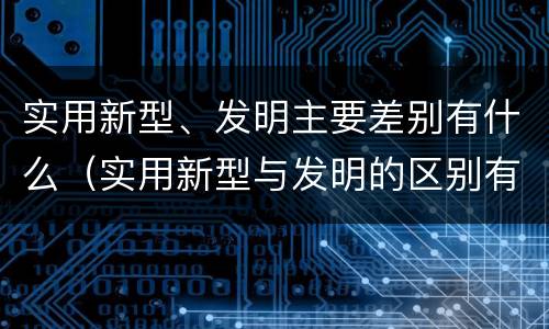 实用新型、发明主要差别有什么（实用新型与发明的区别有哪些）