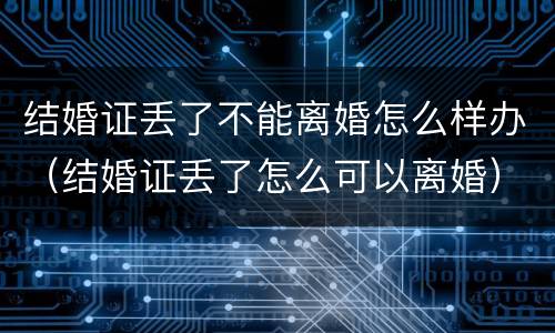 结婚证丢了不能离婚怎么样办（结婚证丢了怎么可以离婚）