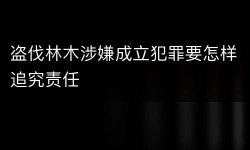 盗伐林木涉嫌成立犯罪要怎样追究责任