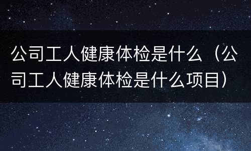 公司工人健康体检是什么（公司工人健康体检是什么项目）