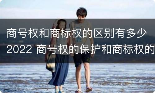 商号权和商标权的区别有多少2022 商号权的保护和商标权的保护一样是全国性范围的