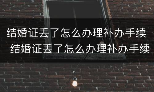 结婚证丢了怎么办理补办手续 结婚证丢了怎么办理补办手续流程