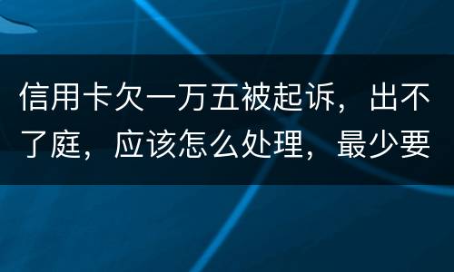 信用卡欠一万五被起诉，出不了庭，应该怎么处理，最少要还多少