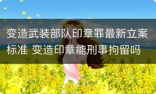 变造武装部队印章罪最新立案标准 变造印章能刑事拘留吗