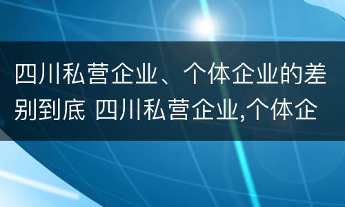 四川私营企业、个体企业的差别到底 四川私营企业,个体企业的差别到底有多大
