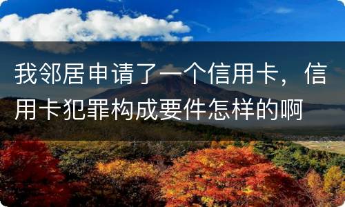 我邻居申请了一个信用卡，信用卡犯罪构成要件怎样的啊