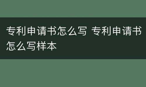 专利申请书怎么写 专利申请书怎么写样本