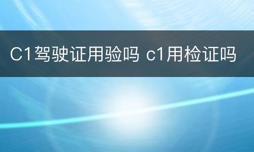 C1驾驶证用验吗 c1用检证吗