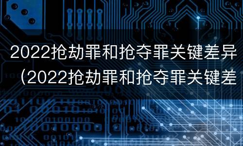 2022抢劫罪和抢夺罪关键差异（2022抢劫罪和抢夺罪关键差异是什么）