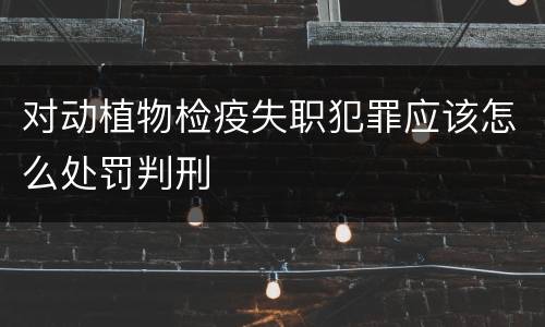 对动植物检疫失职犯罪应该怎么处罚判刑