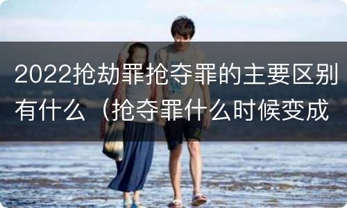 2022抢劫罪抢夺罪的主要区别有什么（抢夺罪什么时候变成抢劫罪）