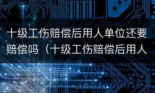 十级工伤赔偿后用人单位还要赔偿吗（十级工伤赔偿后用人单位还要赔偿吗）