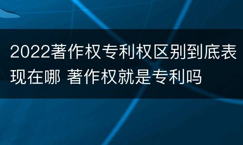 2022著作权专利权区别到底表现在哪 著作权就是专利吗