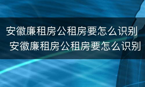 安徽廉租房公租房要怎么识别 安徽廉租房公租房要怎么识别房源