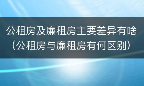 公租房及廉租房主要差异有啥（公租房与廉租房有何区别）
