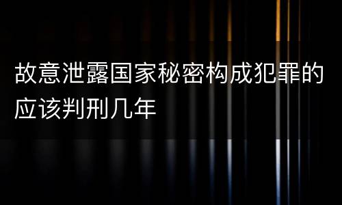 故意泄露国家秘密构成犯罪的应该判刑几年