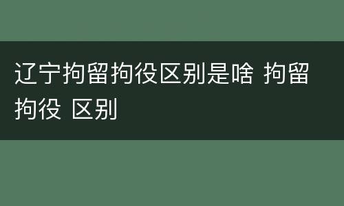 辽宁拘留拘役区别是啥 拘留 拘役 区别